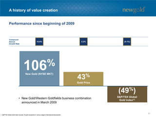 A history of value creation
Performance since beginning of 2009
1. S&P/TSX Global Gold Index includes 35 gold companies in various stages of development/production.
New Gold (NYSE MKT)
106%
Gold Price
43%
S&P/TSX Global
Gold Index(1)
(49%)
10.9% 5.2% (9.1%)
Compound
Annual
Growth Rate
• New Gold/Western Goldfields business combination
announced in March 2009
81
 