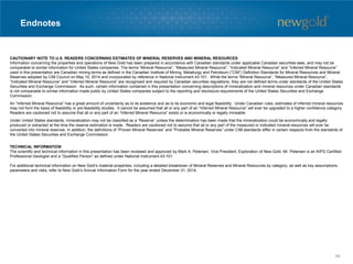 Endnotes
CAUTIONARY NOTE TO U.S. READERS CONCERNING ESTIMATES OF MINERAL RESERVES AND MINERAL RESOURCES
Information concerning the properties and operations of New Gold has been prepared in accordance with Canadian standards under applicable Canadian securities laws, and may not be
comparable to similar information for United States companies. The terms “Mineral Resource”, “Measured Mineral Resource”, “Indicated Mineral Resource” and “Inferred Mineral Resource”
used in this presentation are Canadian mining terms as defined in the Canadian Institute of Mining, Metallurgy and Petroleum (“CIM”) Definition Standards for Mineral Resources and Mineral
Reserves adopted by CIM Council on May 10, 2014 and incorporated by reference in National Instrument 43-101. While the terms “Mineral Resource”, “Measured Mineral Resource”,
“Indicated Mineral Resource” and “Inferred Mineral Resource” are recognized and required by Canadian securities regulations, they are not defined terms under standards of the United States
Securities and Exchange Commission. As such, certain information contained in this presentation concerning descriptions of mineralization and mineral resources under Canadian standards
is not comparable to similar information made public by United States companies subject to the reporting and disclosure requirements of the United States Securities and Exchange
Commission.
An “Inferred Mineral Resource” has a great amount of uncertainty as to its existence and as to its economic and legal feasibility. Under Canadian rules, estimates of inferred mineral resources
may not form the basis of feasibility or pre-feasibility studies. It cannot be assumed that all or any part of an “Inferred Mineral Resource” will ever be upgraded to a higher confidence category.
Readers are cautioned not to assume that all or any part of an “Inferred Mineral Resource” exists or is economically or legally mineable.
Under United States standards, mineralization may not be classified as a “Reserve” unless the determination has been made that the mineralization could be economically and legally
produced or extracted at the time the reserve estimation is made. Readers are cautioned not to assume that all or any part of the measured or indicated mineral resources will ever be
converted into mineral reserves. In addition, the definitions of “Proven Mineral Reserves” and “Probable Mineral Reserves” under CIM standards differ in certain respects from the standards of
the United States Securities and Exchange Commission.
TECHNICAL INFORMATION
The scientific and technical information in this presentation has been reviewed and approved by Mark A. Petersen, Vice President, Exploration of New Gold. Mr. Petersen is an AIPG Certified
Professional Geologist and a “Qualified Person” as defined under National Instrument 43-101.
For additional technical information on New Gold’s material properties, including a detailed breakdown of Mineral Reserves and Mineral Resources by category, as well as key assumptions,
parameters and risks, refer to New Gold’s Annual Information Form for the year ended December 31, 2014.
94
 