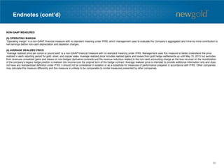 Endnotes (cont’d)
NON-GAAP MEASURES
(5) OPERATING MARGIN
“Operating margin” is a non-GAAP financial measure with no standard meaning under IFRS, which management uses to evaluate the Company’s aggregated and mine-by-mine contribution to
net earnings before non-cash depreciation and depletion charges.
(6) AVERAGE REALIZED PRICE
“Average realized price per ounce or pound sold” is a non-GAAP financial measure with no standard meaning under IFRS. Management uses this measure to better understand the price
realized in each reporting period for gold, silver, and copper sales. Average realized price includes realized gains and losses from gold hedge settlements up until May 15, 2013 but excludes
from revenues unrealized gains and losses on non-hedged derivative contracts and the revenue reduction related to the non-cash accounting charge as the loss incurred on the monetization
of the company’s legacy hedge position is realized into income over the original term of the hedge contract. Average realized price is intended to provide additional information only and does
not have any standardized definition under IFRS; it should not be considered in isolation or as a substitute for measures of performance prepared in accordance with IFRS. Other companies
may calculate this measure differently and this measure is unlikely to be comparable to similar measures presented by other companies.
96
 