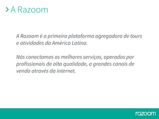 A Razoom é a primeira plataforma agregadora de tours
e atividades da América Latina.
Nós conectamos os melhores serviços, operados por
profissionais de alta qualidade, a grandes canais de
venda através da internet.
A Razoom
 
