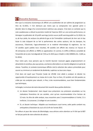 4
FLASH RESULTATS S1-2012
Executive Summary
Bien que la croissance économique ait affiché une accélération de son rythme de progression au
titre du S1-2015, il n’en demeure pas moins que sa composante non agricole peine à
décoller dans le sillage d’un environnement extérieur peu propice. C’est dans ce contexte que la
cote casablancaise a clôturé la première moitié de l’exercice 2015 sur une contre-performance, en
témoigne la publication de 10 profit warnings (contre aucun profit warning publié au S1-2014). Au
vu de leur poids, les secteurs du pétrole & gaz et de l’immobilier continuent de tirer vers le bas
toute la cote éclipsant de ce fait la performance des autres secteurs, tels les banques, les
assurances, l’Electricité, l’agro-alimentaire et le matériel informatique & ingénierie. Sur les
72 sociétés ayant publiés leurs résultats, 49 sociétés ont affiché des revenus en hausse et
39 entreprises ont affiché un RNPG en appréciation. En somme, le chiffre d’affaires consolidé de
l’ensemble de la cote s’est dégradé de 7,5% au S1-2015 pour s’établir à 118,5 MMDhs (Vs. +5,8% au
S1-2014).
Pour notre part, nous pensons que le marché boursier marocain gagne progressivement en
attractivité et constitue, plus que jamais, une bonne alternative à un marché obligataire en perte de
vitesse. Toutefois, le contexte économique difficile rend la sélection des valeurs primordiale pour
assurer au minimum un rendement de dividende, supérieur au taux sans risque.
C’est dans cet esprit que l’Investor Guide de UPLINE s’est attelé à analyser et déceler les
opportunités d’investissement au niveau de la cote. Pour ce faire, 22 sociétés ont été passées au
crible par nos analystes pour aboutir, in fine, à des recommandations, aussi bien fondamentales
que techniques.
Inchangée, la structure de notre document fait ressortir deux parties distinctes :
 Un dossier fondamental : dans lequel nous présentons nos prévisions actualisées sur les
réalisations financières de ces sociétés, ainsi qu’une recommandation d’un horizon de
12 mois. Au titre de cette analyse, nous ressortons avec 5 recommandations à l’achat, 11 à
renforcer, 3 à conserver, 2 à alléger et une à vendre ;
 Et, un dossier technique : Adaptée aux investisseurs court terme, cette partie contient nos
anticipations d’évolution du cours d’ici la fin de l’année 2015.
Par ailleurs et pour des raisons de déontologie, nous attirons votre attention sur le fait que la BCP
ne fait pas partie de notre sélection de valeurs.
 