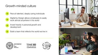 Growth-minded culture
+
+
+
+
Recruit talented, deeply caring individuals
Digital by Design allows employees to easily
work almost anywhere in the world
Invest heavily in personal growth and
development
Build a team that reﬂects the world we live in
 