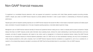 To supplement our consolidated ﬁnancial statements, which are prepared and presented in accordance with United States generally accepted accounting principles
("GAAP"), Shopify uses certain non-GAAP ﬁnancial measures to provide additional information in order to assist investors in understanding our ﬁnancial and operating
performance.
Adjusted gross proﬁt and adjusted operating expenses are non-GAAP ﬁnancial measures that exclude the eﬀect of stock-based compensation expenses and related payroll
taxes, amortization of acquired intangibles and, in the case of adjusted operating expenses, a real estate-related impairment charge.
Management uses non-GAAP ﬁnancial measures internally for ﬁnancial and operational decision-making and as a means to evaluate period-to-period comparisons. Shopify
believes that these non-GAAP measures provide useful information about operating results, enhance the overall understanding of past ﬁnancial performance and future
prospects, and allow for greater transparency with respect to key metrics used by management in its ﬁnancial and operational decision making. Non-GAAP ﬁnancial
measures are not recognized measures for ﬁnancial statement presentation under U.S. GAAP and do not have standardized meanings, and may not be comparable to
similar measures presented by other public companies. Such non-GAAP ﬁnancial measures should be considered as a supplement to, and not as a substitute for, or
superior to, the corresponding measures calculated in accordance with GAAP. See the ﬁnancial tables below for a reconciliation of the non-GAAP measures.
July 2022
Non-GAAP ﬁnancial measures
 