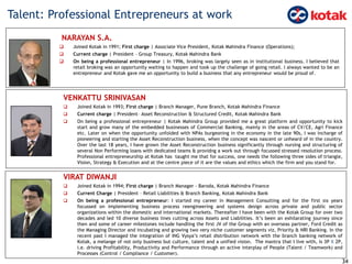 Talent: Professional Entrepreneurs at work
34
VENKATTU SRINIVASAN
 Joined Kotak in 1993; First charge | Branch Manager, Pune Branch, Kotak Mahindra Finance
 Current charge | President– Asset Reconstruction & Structured Credit, Kotak Mahindra Bank
 On being a professional entrepreneur | Kotak Mahindra Group provided me a great platform and opportunity to kick
start and grow many of the embedded businesses of Commercial Banking, mainly in the areas of CV/CE, Agri Finance
etc. Later on when the opportunity unfolded with NPAs burgeoning in the economy in the late 90s, I was incharge of
pioneering and starting the Asset Reconstruction business, when the concept was nascent or unheard of in the country.
Over the last 18 years, I have grown the Asset Reconstruction business significantly through nursing and structuring of
several Non Performing loans with dedicated teams & providng a work out through focussed stressed resolution process.
Professional entrepreneurship at Kotak has taught me that for success, one needs the following three sides of triangle,
Vision, Strategy & Execution and at the centre piece of it are the values and ethics which the firm and you stand for.
NARAYAN S.A.
 Joined Kotak in 1991; First charge | Associate Vice President, Kotak Mahindra Finance (Operations);
 Current charge | President – Group Treasury, Kotak Mahindra Bank
 On being a professional entrepreneur | In 1996, broking was largely seen as in institutional business. I believed that
retail broking was an opportunity waiting to happen and took up the challenge of going retail. I always wanted to be an
entrepreneur and Kotak gave me an opportunity to build a business that any entrepreneur would be proud of.
VIRAT DIWANJI
 Joined Kotak in 1994; First charge | Branch Manager - Baroda, Kotak Mahindra Finance
 Current Charge | President – Retail Liabilities & Branch Banking, Kotak Mahindra Bank
 On being a professional entrepreneur: I started my career in Management Consulting and for the first six years
focussed on implementing business process reengineering and systems design across private and public sector
organizations within the domestic and international markets. Thereafter I have been with the Kotak Group for over two
decades and led 10 diverse business lines cutting across Assets and Liabilities. It’s been an exhilarating journey since
then and some of career milestones include handling the first JV of the Group with an overseas partner, Ford Credit as
the Managing Director and incubating and growing two very niche customer segments viz, Priority & NRI Banking. In the
recent past I managed the integration of ING Vysya’s retail distribution network with the branch banking network of
Kotak, a melange of not only business but culture, talent and a unified vision. The mantra that I live with, is 3P X 2P,
i.e. driving Profitability, Productivity and Performance through an active interplay of People (Talent / Teamwork) and
Processes (Control / Compliance / Customer).
 
