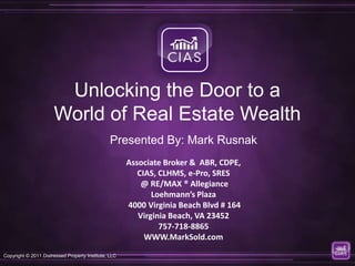 Unlocking the Door to a
                      World of Real Estate Wealth
                                                Presented By: Mark Rusnak
                                                      Associate Broker & ABR, CDPE,
                                                         CIAS, CLHMS, e-Pro, SRES
                                                          @ RE/MAX ® Allegiance
                                                             Loehmann’s Plaza
                                                      4000 Virginia Beach Blvd # 164
                                                         Virginia Beach, VA 23452
                                                               757-718-8865
                                                           WWW.MarkSold.com
Copyright © 2011 Distressed Property Institute, LLC
 