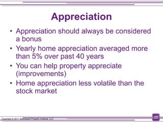 Appreciation
        • Appreciation should always be considered
          a bonus
        • Yearly home appreciation averaged more
          than 5% over past 40 years
        • You can help property appreciate
          (improvements)
        • Home appreciation less volatile than the
          stock market


Copyright © 2011 Distressed Property Institute, LLC
 