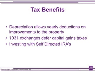 Tax Benefits

        • Depreciation allows yearly deductions on
          improvements to the property
        • 1031 exchanges defer capital gains taxes
        • Investing with Self Directed IRA’s




Copyright © 2011 Distressed Property Institute, LLC
 