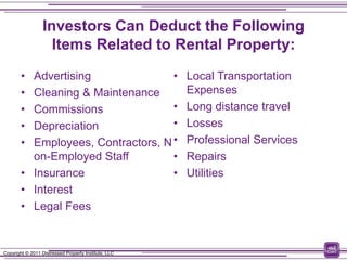 Investors Can Deduct the Following
                    Items Related to Rental Property:
        • Advertising               •                 Local Transportation
        • Cleaning & Maintenance                      Expenses
        • Commissions               •                 Long distance travel
        • Depreciation              •                 Losses
        • Employees, Contractors, N •                 Professional Services
          on-Employed Staff         •                 Repairs
        • Insurance                 •                 Utilities
        • Interest
        • Legal Fees


Copyright © 2011 Distressed Property Institute, LLC
 