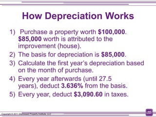 How Depreciation Works
        1) Purchase a property worth $100,000.
           $85,000 worth is attributed to the
           improvement (house).
        2) The basis for depreciation is $85,000.
        3) Calculate the first year’s depreciation based
           on the month of purchase.
        4) Every year afterwards (until 27.5
           years), deduct 3.636% from the basis.
        5) Every year, deduct $3,090.60 in taxes.

Copyright © 2011 Distressed Property Institute, LLC
 
