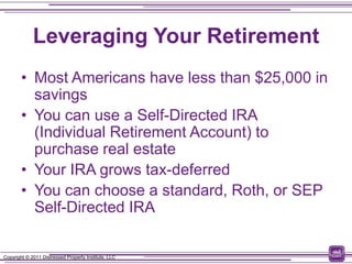Leveraging Your Retirement
        • Most Americans have less than $25,000 in
          savings
        • You can use a Self-Directed IRA
          (Individual Retirement Account) to
          purchase real estate
        • Your IRA grows tax-deferred
        • You can choose a standard, Roth, or SEP
          Self-Directed IRA

Copyright © 2011 Distressed Property Institute, LLC
 