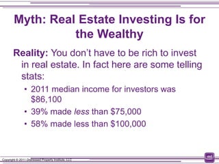 Myth: Real Estate Investing Is for
                  the Wealthy
        Reality: You don’t have to be rich to invest
         in real estate. In fact here are some telling
         stats:
                • 2011 median income for investors was
                  $86,100
                • 39% made less than $75,000
                • 58% made less than $100,000



Copyright © 2011 Distressed Property Institute, LLC
 