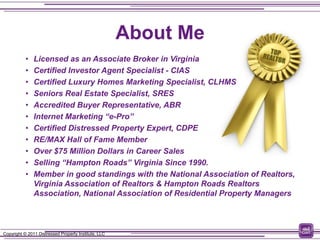 About Me
           •   Licensed as an Associate Broker in Virginia
           •   Certified Investor Agent Specialist - CIAS
           •   Certified Luxury Homes Marketing Specialist, CLHMS
           •   Seniors Real Estate Specialist, SRES
           •   Accredited Buyer Representative, ABR
           •   Internet Marketing “e-Pro”
           •   Certified Distressed Property Expert, CDPE
           •   RE/MAX Hall of Fame Member
           •   Over $75 Million Dollars in Career Sales
           •   Selling “Hampton Roads” Virginia Since 1990.
           •   Member in good standings with the National Association of Realtors,
               Virginia Association of Realtors & Hampton Roads Realtors
               Association, National Association of Residential Property Managers



Copyright © 2011 Distressed Property Institute, LLC
 