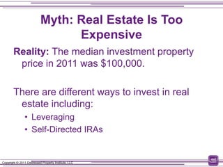 Myth: Real Estate Is Too
                                 Expensive
        Reality: The median investment property
         price in 2011 was $100,000.

        There are different ways to invest in real
         estate including:
                • Leveraging
                • Self-Directed IRAs


Copyright © 2011 Distressed Property Institute, LLC
 
