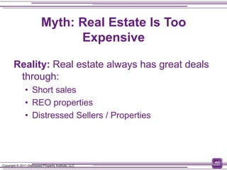 Myth: Real Estate Is Too
                                 Expensive

        Reality: Real estate always has great deals
         through:
                • Short sales
                • REO properties
                • Distressed Sellers / Properties




Copyright © 2011 Distressed Property Institute, LLC
 