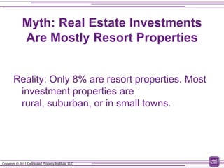 Myth: Real Estate Investments
              Are Mostly Resort Properties


        Reality: Only 8% are resort properties. Most
         investment properties are
         rural, suburban, or in small towns.




Copyright © 2011 Distressed Property Institute, LLC
 