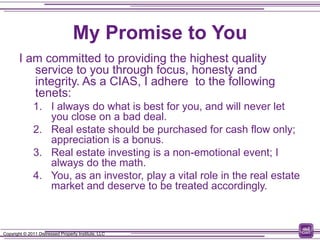 My Promise to You
        I am committed to providing the highest quality
           service to you through focus, honesty and
           integrity. As a CIAS, I adhere to the following
           tenets:
               1. I always do what is best for you, and will never let
                  you close on a bad deal.
               2. Real estate should be purchased for cash flow only;
                  appreciation is a bonus.
               3. Real estate investing is a non-emotional event; I
                  always do the math.
               4. You, as an investor, play a vital role in the real estate
                  market and deserve to be treated accordingly.



Copyright © 2011 Distressed Property Institute, LLC
 