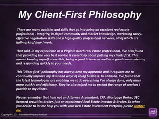 My Client-First Philosophy
              There are many qualities and skills that go into being an excellent real estate
              professional - integrity, in-depth community and market knowledge, marketing savvy,
              effective negotiation skills and a high-quality professional network, all of which are
              hallmarks of how I work.

              That said, in my experience as a Virginia Beach real estate professional, I've also found
              that providing the very best service is essentially about putting my clients first. This
              means keeping myself accessible, being a good listener as well as a good communicator,
              and responding quickly to your needs.

              This "client first" philosophy has always been my approach and it requires me to
              continually improve my skills and ways of doing business. In addition, I've found that
              the latest technologies are enabling me to do everything I've always done, only much
              more quickly and efficiently. They've also helped me to extend the range of services I
              provide to my clients.

              Please remember that I am not an Attorney, Accountant, CPA, Mortgage Broker, SEC
              licensed securities broker, just an experienced Real Estate Investor & Broker. So when
              you decide to let me help you with your Real Estate Investment Portfolio, please contact
              me.
Copyright © 2011 Distressed Property Institute
 