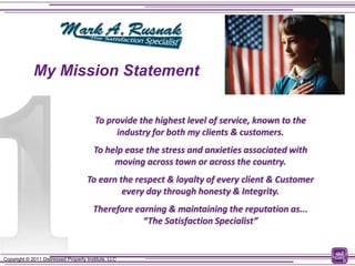My Mission Statement


                                         To provide the highest level of service, known to the
                                              industry for both my clients & customers.
                                        To help ease the stress and anxieties associated with
                                             moving across town or across the country.
                                     To earn the respect & loyalty of every client & Customer
                                              every day through honesty & Integrity.
                                        Therefore earning & maintaining the reputation as...
                                                    “The Satisfaction Specialist”


Copyright © 2011 Distressed Property Institute, LLC                                              6
 