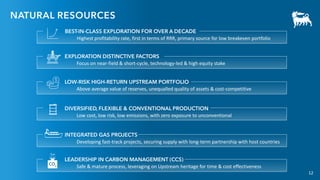 12
NATURAL RESOURCES
LEADERSHIP IN CARBON MANAGEMENT (CCS)
Safe & mature process, leveraging on Upstream heritage for time & cost effectiveness
BEST-IN-CLASS EXPLORATION FOR OVER A DECADE
Highest profitability rate, first in terms of RRR, primary source for low breakeven portfolio
EXPLORATION DISTINCTIVE FACTORS
Focus on near-field & short-cycle, technology-led & high equity stake
LOW-RISK HIGH-RETURN UPSTREAM PORTFOLIO
Above average value of reserves, unequalled quality of assets & cost-competitive
DIVERSIFIED, FLEXIBLE & CONVENTIONAL PRODUCTION
Low cost, low risk, low emissions, with zero exposure to unconventional
INTEGRATED GAS PROJECTS
Developing fast-track projects, securing supply with long-term partnership with host countries
12
 