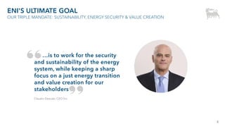3
ENI’S ULTIMATE GOAL
OUR TRIPLE MANDATE: SUSTAINABILITY, ENERGY SECURITY & VALUE CREATION
…is to work for the security
and sustainability of the energy
system, while keeping a sharp
focus on a just energy transition
and value creation for our
stakeholders
Claudio Descalzi, CEO Eni
 