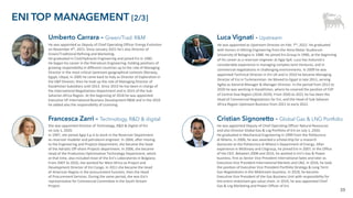 39
ENI TOP MANAGEMENT [2/3]
He was appointed as Upstream Director on Feb. 7th, 2022. He graduated
with honors in Mining Engineering from the Alma Mater Studiorum
University of Bologna in 1988. He joined Eni Group in 1990, at the beginning
of his career as a reservoir engineer at Agip SpA. Luca has matured a
considerable experience in managing complex Joint Ventures, and in
commercial negotiations in challenging environments. In 2009 he was
appointed Technical Director in Eni UK and in 2010 he became Managing
Director of Eni in Turkmenistan. He Moved to Egypt in late 2011, serving
Agiba as General Manager & Manager Director. In the period from 2012 to
2020 he was working in Kazakhstan, where he covered the position of EVP
of Central Asia Region (2016-2020). From 2020 to 2021 he has been the
Head of Commercial Negotiations for Eni, and the Head of Sub-Saharan
Africa Region Upstream Business from 2021 to early 2022.
Luca Vignati - Upstream
Umberto Carrara – Green/Trad. R&M
He was appointed as Deputy of Chief Operating Officer Energy Evolution
on November 4th, 2021. Since January 2021 he’s also Director of
Green/Traditional Refining and Marketing.
He graduated in Civil/Hydraulic Engineering and joined Eni in 1985.
He began his career in the Petroleum Engineering, holding positions of
growing responsibility in different countries up to the role of Managing
Director in the most critical Upstream geographical contexts (Norway,
Egypt, Libya). In 2005 he came back to Italy as Director of Exploration in
the E&P Division; then he took up the role of Managing Director of
Kazakhstan Subsidiary until 2013. Since 2013 he has been in charge of
the International Negotiations Department and in 2015 of the Sub-
Saharian Africa Region. At the beginning of 2018 he was appointed
Executive VP International Business Development R&M and in the 2019
he added also the responsibility of Licensing.
He was appointed Deputy of Chief Operating Officer Natural Resources
and also Director Global Gas & Lng Portfolio of Eni on July 1, 2020.
He graduated in Mechanical Engineering in 1999 from the Politecnico
di Milano. In 2000, he was awarded a scholarship for a research
doctorate at the Politecnico di Milano’s Department of Energy. After
experience in McKinsey and Citigroup, he joined Eni in 2007, in the Office
of the CEO. Between 2008 and 2016, he worked in Eni's Gas & Power
business, first as Senior Vice President International Sales and later as
Executive Vice President International Markets and LNG. In 2016, he took
the position of Executive Vice President Portfolio Strategy & Long Term
Gas Negotiations in the Midstream business. In 2018, he became
Executive Vice President of the Gas Business Unit with responsibility for
the entire midstream gas value chain. In 2019, he was appointed Chief
Gas & Lng Marketing and Power Officer of Eni.
Cristian Signoretto - Global Gas & LNG Portfolio
Francesca Zarri – Technology, R&D & digital
She was appointed Director of Technology, R&D & Digital of Eni
on July 1, 2020.
In 1997, she joined Agip S.p.A to work in the Reservoir Department
as reservoir modeler and petroleum engineer. In 2004, after moving
to the Engineering and Projects Department, she became the head
of the Adriatic Off-shore Projects department. In 2006, she became
Head of the Production Optimization Technology Department, which
at that time, also included most of the Eni’s Laboratories in Bolgiano.
From 2007 to 2010, she worked for West Africa as Project and
Development Director of Eni Congo. In 2011 she became the Head
of American Region in the procurement function, then the Head
of Procurement Services. During the same period, she was Eni's
representative for Commercial Committee in the South Stream
Project.
 