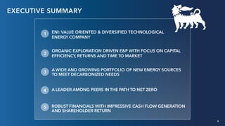 4
ENI: VALUE ORIENTED & DIVERSIFIED TECHNOLOGICAL
ENERGY COMPANY
ORGANIC EXPLORATION DRIVEN E&P WITH FOCUS ON CAPITAL
EFFICIENCY, RETURNS AND TIME TO MARKET
A WIDE AND GROWING PORTFOLIO OF NEW ENERGY SOURCES
TO MEET DECARBONIZED NEEDS
A LEADER AMONG PEERS IN THE PATH TO NET ZERO
ROBUST FINANCIALS WITH IMPRESSIVE CASH FLOW GENERATION
AND SHAREHOLDER RETURN
EXECUTIVE SUMMARY
1
2
3
4
5
4
 