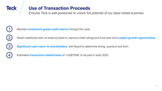 Global Metals and Mining Conference
Use of Transaction Proceeds
Ensures Teck is well-positioned to unlock full potential of our base metals business
Maintain investment grade credit metrics through the cycle
Retain additional cash on balance sheet to improve credit ratings and fund near-term copper growth opportunities
Significant cash return to shareholders, with Board to determine timing, quantum and form
Estimated transaction-related taxes of ~US$750M, to be paid in early 2025
1
2
3
4
17
 