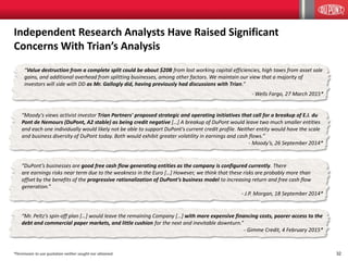 32
“Mr. Peltz’s spin-off plan […] would leave the remaining Company […] with more expensive financing costs, poorer access to the
debt and commercial paper markets, and little cushion for the next and inevitable downturn.”
- Gimme Credit, 4 February 2015*
“Value destruction from a complete split could be about $20B from lost working capital efficiencies, high taxes from asset sale
gains, and additional overhead from splitting businesses, among other factors. We maintain our view that a majority of
investors will side with DD as Mr. Gallogly did, having previously had discussions with Trian.”
- Wells Fargo, 27 March 2015*
“Moody's views activist investor Trian Partners' proposed strategic and operating initiatives that call for a breakup of E.I. du
Pont de Nemours (DuPont, A2 stable) as being credit negative […] A breakup of DuPont would leave two much smaller entities
and each one individually would likely not be able to support DuPont's current credit profile. Neither entity would have the scale
and business diversity of DuPont today. Both would exhibit greater volatility in earnings and cash flows.”
- Moody’s, 26 September 2014*
“DuPont’s businesses are good free cash flow generating entities as the company is configured currently. There
are earnings risks near term due to the weakness in the Euro […] However, we think that these risks are probably more than
offset by the benefits of the progressive rationalization of DuPont’s business model to increasing return and free cash flow
generation.”
- J.P. Morgan, 18 September 2014*
Independent Research Analysts Have Raised Significant
Concerns With Trian’s Analysis
*Permission to use quotation neither sought nor obtained.
 