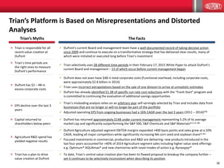 38
× Trian is responsible for all
recent value creation at
DuPont
 DuPont’s current Board and management team have a well-documented record of taking decisive action
since 2009 and continue to execute on a transformative strategy that has delivered clear results, many of
which were initiated or executed long before Trian’s investment
× Trian’s time periods are
the right ones to measure
DuPont’s performance
 Trian selectively uses 28 different time periods in their February 17, 2015 White Paper to attack DuPont’s
current Board and management – 13 of which occur before current management began
× DuPont has $2 – 4B in
excess corporate costs
 DuPont does not even have $4B in total corporate costs (Functional overhead, including corporate costs,
were approximately $2.8 billion in 2014)
 Trian uses incorrect extrapolations based on the sale of one division to arrive at unrealistic estimates
 DuPont has already identified $1.3B of specific run-rate cost reductions with the “Fresh Start” program and
is committed to continuing the evaluation of additional savings opportunities
× EPS decline over the last 3
years
 Trian’s misleading analysis relies on an arbitrary year self-servingly selected by Trian and includes data from
businesses that are no longer or will no longer be part of the portfolio
 Adjusted operating EPS from ongoing businesses had a 16% CAGR over the last 3 years (2011 – 2014)(34)
× Capital returned to
shareholders below peers
 DuPont has returned approximately $14B under current management representing 5.2% of its average
market cap and significantly outperforming the S&P 500, S&P Chemicals and S&P Materials(4,5,12,18)
× Agriculture R&D spend has
yielded negative results
 DuPont Agriculture adjusted segment EBITDA margins expanded >400 basis points and sales grew at a 10%
CAGR, leading all major competitors while significantly increasing NA corn seed and soybean share(2,35)
 Focused investments in commercial, production and R&D are delivering: new products introduced in the
last four years accounted for >40% of 2014 Agriculture segment sales including higher value seed offerings
e.g. Optimum® AQUAmax® and new chemistries with novel modes of action e.g. Rynaxypyr®
× Trian has a plan to drive
value creation at DuPont
 To date, Trian’s central value creation plan has been its flawed proposal to breakup the company further –
yet it continues to be selectively inconsistent when describing its position
Trian’s Platform is Based on Misrepresentations and Distorted
Analyses
The FactsTrian’s Myths
 