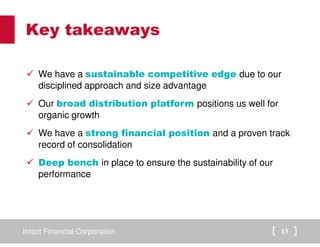Intact Financial Corporation 13
Key takeaways
We have a sustainable competitive edge due to our
disciplined approach and size advantage
Our broad distribution platform positions us well for
organic growth
We have a strong financial position and a proven track
record of consolidation
Deep bench in place to ensure the sustainability of our
performance
 