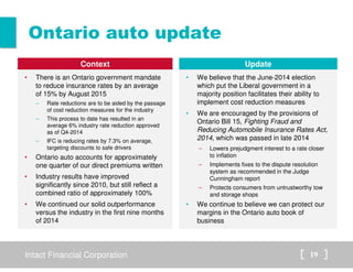 Intact Financial Corporation 19
Ontario auto update
Context
• There is an Ontario government mandate
to reduce insurance rates by an average
of 15% by August 2015
– Rate reductions are to be aided by the passage
of cost reduction measures for the industry
– This process to date has resulted in an
average 6% industry rate reduction approved
as of Q4-2014
– IFC is reducing rates by 7.3% on average,
targeting discounts to safe drivers
• Ontario auto accounts for approximately
one quarter of our direct premiums written
• Industry results have improved
significantly since 2010, but still reflect a
combined ratio of approximately 100%
• We continued our solid outperformance
versus the industry in the first nine months
of 2014
Update
• We believe that the June-2014 election
which put the Liberal government in a
majority position facilitates their ability to
implement cost reduction measures
• We are encouraged by the provisions of
Ontario Bill 15, Fighting Fraud and
Reducing Automobile Insurance Rates Act,
2014, which was passed in late 2014
– Lowers prejudgment interest to a rate closer
to inflation
– Implements fixes to the dispute resolution
system as recommended in the Judge
Cunningham report
– Protects consumers from untrustworthy tow
and storage shops
• We continue to believe we can protect our
margins in the Ontario auto book of
business
 