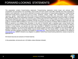MAKING THE GRADE
This presentation contains forward-looking statements. Forward-looking statements involve known and unknown risks,
uncertainties and assumptions and accordingly, actual results and future events could differ materially from those expressed or
implied in such statements. You are hence cautioned not to place undue reliance on forward-looking statements. Forward-looking
statements include words or expressions such as “on track”, “guidance”, “expect”, “target”, “will”, “committed”, “evolve”, “become”,
“pursuing”, “growth”, “opportunities” and other similar words or expressions. Factors that could cause future results or events to
differ materially from current expectations expressed or implied by the forward-looking statements include the ability to complete
the Natougou feasibility study early in the second quarter of 2016 within the $12.5 million budget, the ability to achieve the mid-
range of our 2015 production guidance of between 245,000 and 275,000 ounces, the ability to achieve our 2015 total cash cost
guidance of between $485 and $505 per ounce and our all-in sustaining cost guidance of between $630 and $650 per ounce, the
ability to execute on our strategic focus, fluctuation in the price of currencies, gold or operating costs, mining industry risks,
uncertainty as to calculation of mineral reserves and resources, delays, political and social stability in Africa (including our ability to
maintain or renew licenses and permits) and other risks described in SEMAFO’s documents filed with Canadian securities
regulatory authorities. You can find further information with respect to these and other risks in SEMAFO’s 2014 Annual MD&A, as
updated in SEMAFO’s 2015 First Quarter MD&A, Second Quarter MD&A and Third Quarter MD&A and other filings made with
Canadian securities regulatory authorities and available at www.sedar.com. These documents are also available on our website at
www.semafo.com. SEMAFO disclaims any obligation to update or revise these forward-looking statements, except as required by
applicable law.
All mineral resources are exclusive of mineral reserves.
In this presentation, all amounts are in US dollars unless otherwise indicated.
FORWARD-LOOKING STATEMENTS
2
 