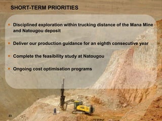 MAKING THE GRADE
SHORT-TERM PRIORITIES
 Disciplined exploration within trucking distance of the Mana Mine
and Natougou deposit
 Deliver our production guidance for an eighth consecutive year
 Complete the feasibility study at Natougou
 Ongoing cost optimisation programs
23
 