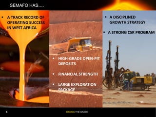 MAKING THE GRADE
3
SEMAFO HAS….
 A DISCIPLINED
GROWTH STRATEGY
 A TRACK RECORD OF
OPERATING SUCCESS
IN WEST AFRICA
 HIGH-GRADE OPEN-PIT
DEPOSITS
 FINANCIAL STRENGTH
 LARGE EXPLORATION
PACKAGE
 A STRONG CSR PROGRAM
3
 
