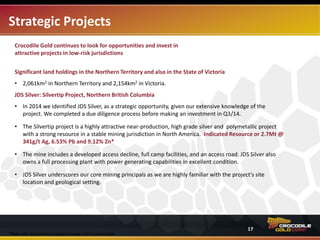Strategic Projects
Crocodile Gold continues to look for opportunities to invest in attractive projects in low-risk jurisdictions.
Significant land holdings in the Northern Territory and also in the State of Victoria
• 2,061km2 in Northern Territory and 2,154km2 in Victoria.
JDS Silver: Silvertip Project, Northern British Columbia
• In early 2014, the company identified JDS Silver as a strategic opportunity given our extensive knowledge of
the project. The company completed its due diligence process and in Q3/14 invested $5.1M for a 19.9%
minority interest.
• The Silvertip project is a highly attractive near-production, high grade silver and polymetallic resource in a
stable mining jurisdiction in North America. Indicated Resources are 2.7Mt @ 341g/t Ag, 6.53% Pb and
9.12% Zn.*
• Capital requirements are low
‒ the mine includes a developed access decline, full camp facilities, and an access road. JDS Silver also
owns a full processing plant with power generating capabilities that is in excellent condition.
• JDS Silver underscores our core mining principals as we are highly familiar with the project’s site location and
geological setting.
*Please refer to cautionary language on page 2-3 of this presentation.
17
 