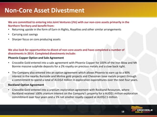Non-Core Asset Divestment
Crocodile Gold is open to entering into Joint Ventures (JVs) of non-core assets primarily in the Northern
Territory and discussions are ongoing. Potential benefits include:
• Return upside in the form of earn-in rights, royalties and other similar arrangements
• Carrying cost savings
• Sharper focus on core producing assets
Crocodile Gold looks for opportunities to divest non-core assets and has completed a number of
divestments in 2014 which include:
Phoenix Copper Option and Sale Agreement
• Crocodile Gold entered into a sale agreement with Phoenix Copper (“Phoenix”) for 100% of the
Company’s Iron Blow and Mt. Bonnie massive sulphide deposits for a 2% royalty on precious metals
and claw back rights.
• The Company also entered into an option agreement which allows Phoenix to earn up to a 90%
interest in the nearby Burnside and Moline gold projects and the Chessman base metals project.
Terms of the agreement include Pheonix’s commitment to spend AUD$4M in exploration
expenditures over the next four years.
Rockland Option Agreement
• Crocodile Gold entered into a uranium exploration agreement with Rockland Resources, where
Rockland received 100% uranium interest on the Company’s property for a AUD$1M exploration
commitment over four years. A 1.0% net smelter royalty is capped at AUD$2.5M.
18
 