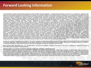 Forward Looking Information
2
This presentation contains forward-looking information under Canadian securities legislation. Forward-looking information includes, but is not limited to, statements with
respect to the development potential and timetable of the projects; the Company’s ability to raise additional funds as necessary or on commercially reasonable terms; the
future price of gold; the estimation of mineral resources and mineral reserves; conclusions of economic evaluation (including scoping studies); the realization of mineral
resource and reserve estimates; the timing and amount of estimated future production, development and exploration; costs of future activities; capital and operating
expenditures; success of exploration activities; mining or processing issues; currency exchange rates; government regulation of mining operations; and environmental
risks. Generally, forward-looking information can be identified by the use of forward-looking terminology such as “plans,” “expects” or “does not expect,” “is expected,”
“budget,” “scheduled,” “estimates,” “forecasts,” “intends,” “anticipates” or “does not anticipate,” or “believes,” or variations of such words and phrases or statements that
certain actions, events or results “may,” “could,” “would,” “might,” or “will be taken,” “occur” or “be achieved”. Forward-looking information is based on the opinions and
estimates of management as of the date such statements are made. Estimates regarding the anticipated timing, amount and cost of mining at the projects are based on
assumptions underlying mineral resource estimates and the realization of such estimates; results of previous mining activities at the projects, and detailed research and
analysis completed by independent of the Company; research and estimates regarding the timing of delivery for long-lead items; knowledge regarding the factors
involved in building a mine and other factors described in the technical reports and Annual Information Form filed under the profile of the Company on SEDAR. Capital
and operating cost estimates are based on results of previous mining activities, research of the Company and independent consultants, recent estimates of construction
and mining costs and other factors that are set out in the scoping study. Production estimates are based on mine plans and production schedules, which have been
developed by the Company’s personnel and independent consultants. Forward-looking information is subject to known and unknown risks, uncertainties and other
factors that may cause the actual results, level of activity, performance or achievements of the Company to be materially different from those expressed or implied by
such forward-looking information, including but not limited to risks related to: timing and availability of external financing on acceptable terms; unexpected events and
delays during construction, expansion and start-up; variations in ore grade and recovery rates; receipt and revocation of government approvals; actual results of
exploration and mining activities; changes in project parameters as plans continue to be refined; future prices of gold; failure of plant, equipment or processes to operate
as anticipated; accidents, labour disputes and other risks of the mining industry. Although management of the Company has attempted to identify important factors that
could cause actual results to differ materially from those contained in forward-looking information, there may be other factors that cause results not to be as anticipated,
estimated or intended. There can be no assurance that such statements will prove to be accurate, as actual results and future events could differ materially from those
anticipated in such statements. Accordingly, readers should not place undue reliance on forward-looking information. The Company does not undertake to update any
forward-looking information except in accordance with applicable securities laws.
Investors are advised that National Instrument NI 43-101 of the Canadian Securities Administrators requires that each category of mineral reserves and mineral resources
be reported separately. Mineral resources that are not mineral reserves do not have demonstrated economic viability. Due to the uncertainty of measured, indicated or
inferred mineral resources, these mineral resources may never be upgraded to proven and probable mineral reserves.
Mark Edwards MAIG MAusIMM (CP)., is a “qualified person” as such term is defined in National Instrument 43-101 and has reviewed and approved the technical
information and data included in this presentation.
Cautionary Note to U.S. Investors Concerning Estimates of Measured, Indicated or Inferred Resources
The information presented uses the terms “measured”, “indicated” and “inferred” mineral resources. United States investors are advised that while such terms are
recognized and required by Canadian regulations, the United States Securities and Exchange Commission does not recognize these terms. “Inferred mineral resources”
have a great amount of uncertainty as to their existence, and as to their economic and legal feasibility. It cannot be assumed that all or any part of an inferred mineral
resource will ever be upgraded to a higher category. Under Canadian rules, estimates of inferred mineral resources may not form the basis of feasibility or other economic
studies. United States investors are cautioned not to assume that all or any part of measured or indicated mineral resources will ever be converted into mineral reserves.
United States investors are also cautioned not to assume that all or any part of an inferred mineral resource exists, or is economically or legally mineable.
 