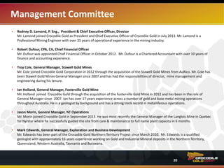 Management Committee
• Rodney D. Lamond, P. Eng., President & Chief Executive Officer, Director
Mr. Lamond joined Crocodile Gold as President and Chief Executive Officer of Crocodile Gold in July 2013. Mr. Lamond is a
Professional Mining Engineer with over 25 years of operational experience in the mining industry.
• Robert Dufour, CPA, CA, Chief Financial Officer
Mr. Dufour was appointed Chief Financial Officer in October 2012. Mr. Dufour is a Chartered Accountant with over 10 years of
finance and accounting experience.
• Troy Cole, General Manager, Stawell Gold Mines
Mr. Cole joined Crocodile Gold Corporation in 2012 through the acquisition of the Stawell Gold Mines from AuRico. Mr. Cole has
been Stawell Gold Mines General Manager since 2007 and has had the responsibilities of director, mine management and
engineering during his tenure.
• Ian Holland, General Manager, Fosterville Gold Mine
Mr. Holland joined Crocodile Gold through the acquisition of the Fosterville Gold Mine in 2012 and has been in the role of
General Manager since 2007. Ian has over 17 years experience across a number of gold and base metal mining operations
throughout Australia. He is a geologist by background and has a strong track record in metalliferous operations.
• Jason Morin, General Manager, NT Operations
Mr. Morin joined Crocodile Gold in September 2013. He was most recently the General Manager of the Langlois Mine in Quebec
for Nyrstar where he successfully guided the site from care and maintenance to full plant capacity in 6 months.
• Mark Edwards, General Manager, Exploration and Business Development
Mr. Edwards has been part of the Crocodile Gold Northern Territory Project since March 2010. Mr. Edwards is a qualified
geologist with approximately 16 years experience working on Gold and Industrial Mineral deposits in the Northern Territory,
Queensland, Western Australia, Tasmania and Botswana.
20
 