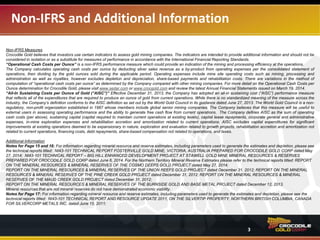 Non-IFRS and Additional Information
3
Non-IFRS Measures
Crocodile Gold believes that investors use certain indicators to assess gold mining companies. The indicators are intended to provide additional information and should not be
considered in isolation or as a substitute for measures of performance in accordance with the International Financial Reporting Standards.
“Operational Cash Costs per Ounce” is a non-IFRS performance measure which could provide an indication of the mining and processing efficiency at the operations.
The Company calculates operating cash costs per ounce by deducting silver sales revenue as a by-product from operating expenses per the consolidated statement of
operations, then dividing by the gold ounces sold during the applicable period. Operating expenses include mine site operating costs such as mining, processing and
administration as well as royalties, however excludes depletion and depreciation, share-based payments and rehabilitation costs. There are variations in the method of
computation of “operational cash costs per ounce” as determined by the Company compared with other mining companies. For more detail on the operational cash costs per
ounce determination for Crocodile Gold, please visit www.sedar.com or www.crocgold.com and review the latest Annual Financial Statements issued on March 19, 2014.
“All-In Sustaining Costs per Ounce of Gold (“AISC”)” Effective December 31, 2013, the Company has adopted an all-in sustaining cost (“AISC”) performance measure
that reflects all of the expenditures that are required to produce an ounce of gold from current operations. While there is no standardized meaning of the measure across the
industry, the Company’s definition conforms to the AISC definition as set out by the World Gold Council in its guidance dated June 27, 2013. The World Gold Council is a non-
regulatory, non-profit organization established in 1987 whose members include global senior mining companies. The Company believes that this measure will be useful to
external users in assessing operating performance and the ability to generate free cash flow from current operations. The Company defines AISC as the sum of operating
cash costs (per above), sustaining capital (capital required to maintain current operations at existing levels), capital lease repayments, corporate general and administrative
expenses, in-mine exploration expenses and rehabilitation accretion and amortization related to current operations. AISC excludes capital expenditures for significant
improvements at existing operations deemed to be expansionary in nature, exploration and evaluation related to growth projects, rehabilitation accretion and amortization not
related to current operations, financing costs, debt repayments, share-based compensation not related to operations, and taxes.
Additional Information
Notes for Page 15 and 16: For information regarding mineral resource and reserve estimates, including parameters used to generate the estimates and depletion, please see
the technical reports titled: NI43-101 TECHNICAL REPORT FOSTERVILLE GOLD MINE, VICTORIA, AUSTRALIA PREPARED FOR CROCODILE GOLD CORP dated May
27, 2014 and; NI43-101 TECHNICAL REPORT – BIG HILL ENHANCED DEVELOPMENT PROJECT AT STAWELL GOLD MINE MINERAL RESOURCES & RESERVES
PREPARED FOR CROCODILE GOLD CORP dated June 6, 2014. For the Northern Territory Mineral Reserve Estimates please refer to the technical reports titled: REPORT
ON THE MINERAL RESOURCES & MINERAL RESERVES OF THE COSMO DEEPS GOLD PROJECT dated May 27, 2014;
REPORT ON THE MINERAL RESOURCES & MINERAL RESERVES OF THE UNION REEFS GOLD PROJECT dated December 31, 2012; REPORT ON THE MINERAL
RESOURCES & MINERAL RESERVES OF THE PINE CREEK GOLD PROJECT dated December 31, 2012; REPORT ON THE MINERAL RESOURCES & MINERAL
RESERVES OF THE MAUD CREEK GOLD PROJECT dated December 31, 2012 and;
REPORT ON THE MINERAL RESOURCES & MINERAL RESERVES OF THE BURNSIDE GOLD AND BASE METAL PROJECT dated December 12, 2013.
Mineral resources that are not mineral reserves do not have demonstrated economic viability.
Notes for Page 17: For information regarding mineral resource and reserve estimates, including parameters used to generate the estimates and depletion, please see the
technical reports titled: NI43-101 TECHNICAL REPORT AND RESOURCE UPDATE 2011, ON THE SILVERTIP PROPERTY, NORTHERN BRITISH COLUMBIA, CANADA
FOR SILVERCORP METALS INC. dated June 15, 2011.
 