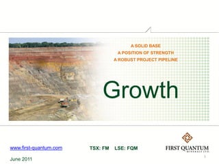 A SOLID BASE
                                   A POSITION OF STRENGTH
                                  A ROBUST PROJECT PIPELINE




                            Growth

www.first-quantum.com   TSX: FM   LSE: FQM
                                                              1
June 2011
 