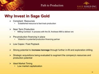Path to Production


Why Invest in Sage Gold
   Compliant Resources
       •   Established resource to fast track production


   Near Term Production
       •   Milling Contract in process with the St. Andrews Mill to deliver ore

   Pre-production financing in place
       •   Waterton is potential production financing partner

   Low Capex / Fast Payback

   Strong potential to increase tonnage through further in-fill and exploration drilling

   Strategic acquisitions being evaluated to augment the company's resources and
    production potential

   Ideal Market Timing
      • Low market capitalization

                                                                                        19
 