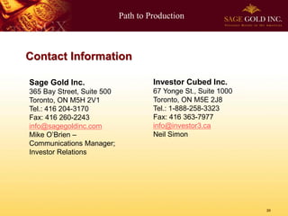 Path to Production



Contact Information

Sage Gold Inc.                       Investor Cubed Inc.
365 Bay Street, Suite 500            67 Yonge St., Suite 1000
Toronto, ON M5H 2V1                  Toronto, ON M5E 2J8
Tel.: 416 204-3170                   Tel.: 1-888-258-3323
Fax: 416 260-2243                    Fax: 416 363-7977
info@sagegoldinc.com                 info@investor3.ca
Mike O’Brien –                       Neil Simon
Communications Manager;
Investor Relations




                                                                20
 