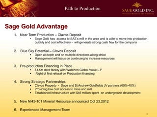 Path to Production


Sage Gold Advantage
  1. Near Term Production – Clavos Deposit
           •   Sage Gold has access to SAS’s mill in the area and is able to move into production
               quickly and cost effectively - will generate strong cash flow for the company

  2. Blue Sky Potential – Clavos Deposit
              Open at depth and on multiple directions along strike
              Management will focus on continuing to increase resources

  3. Pre-production Financing in Place
              $1.5M debt facility with Waterton Global Value L.P
              Right of first refusal on Production financing

  4. Strong Strategic Partnerships
              Clavos Property - Sage and St Andrew Goldfields JV partners (60%-40%)
              Providing low cost access to mine and mill
              Established infrastructure with $46 million spent on underground development

  5. New NI43-101 Mineral Resource announced Oct 23,2012

  6. Experienced Management Team
                                                                                                3
 