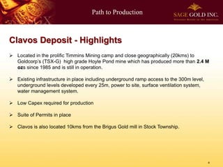 Path to Production



Clavos Deposit - Highlights
 Located in the prolific Timmins Mining camp and close geographically (20kms) to
  Goldcorp’s (TSX-G) high grade Hoyle Pond mine which has produced more than 2.4 M
  ozs since 1985 and is still in operation.

 Existing infrastructure in place including underground ramp access to the 300m level,
  underground levels developed every 25m, power to site, surface ventilation system,
  water management system.

 Low Capex required for production

 Suite of Permits in place

 Clavos is also located 10kms from the Brigus Gold mill in Stock Township.




                                                                                          4
 