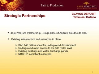 Path to Production

                                                        CLAVOS DEPOSIT
Strategic Partnerships                                   Timmins, Ontario




  Joint Venture Partnership – Sage 60%, St Andrew Goldfields 40%

  Existing infrastructure and resources in place

          SAS $46 million spent for underground development
          Underground ramp access to the 300 metre level
          Existing buildings and water discharge ponds
          NI43-101 compliant resources




                                                                      7
 