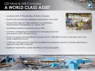 14
• Located north of Thunder Bay, Ontario, Canada
• One of only two primary palladium producers in the world
• Unique PGM deposit: high palladium concentration, broadly
disseminated mineralization vs. narrow vein
• Established palladium producer since 1993
• Currently undergoing an expansion to increase production
and reduce cash costs per ounce
• Goal to increase annual palladium production to +250,000 ounces at reduced cash costs
under US$300 per ounce
• 15,000 tpd mill has excess capacity available for production growth (currently operating at
approximately 35% capacity)
• Significant exploration upside identified on the LDI property
LDI Mine & Mill Complex
A WORLD CLASS ASSET
15
 