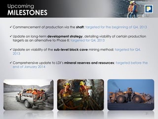 21
Upcoming
 Commencement of production via the shaft: targeted for the beginning of Q4, 2013
 Update on long-term development strategy, detailing viability of certain production
targets as an alternative to Phase II: targeted for Q4, 2013
 Update on viability of the sub-level block cave mining method: targeted for Q4,
2013
 Comprehensive update to LDI’s mineral reserves and resources: targeted before the
end of January 2014
MILESTONES
 