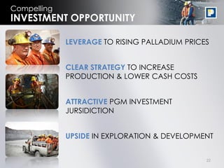 22
Compelling
LEVERAGE TO RISING PALLADIUM PRICES
CLEAR STRATEGY TO INCREASE
PRODUCTION & LOWER CASH COSTS
ATTRACTIVE PGM INVESTMENT
JURSIDICTION
UPSIDE IN EXPLORATION & DEVELOPMENT
INVESTMENT OPPORTUNITY
 