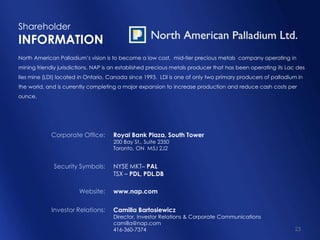 23
Shareholder
INFORMATION
North American Palladium’s vision is to become a low cost, mid-tier precious metals company operating in
mining friendly jurisdictions. NAP is an established precious metals producer that has been operating its Lac des
Iles mine (LDI) located in Ontario, Canada since 1993. LDI is one of only two primary producers of palladium in
the world, and is currently completing a major expansion to increase production and reduce cash costs per
ounce.
Royal Bank Plaza, South Tower
200 Bay St., Suite 2350
Toronto, ON M5J 2J2
NYSE MKT– PAL
TSX – PDL, PDL.DB
www.nap.com
Camilla Bartosiewicz
Director, Investor Relations & Corporate Communications
camilla@nap.com
416-360-7374
Corporate Office:
Security Symbols:
Website:
Investor Relations:
 