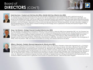 27
Greg J. Van Staveren – Strategic Financial Consultant (Director since 2003)
Mr. Van Staveren was appointed to the Board of Directors of the Company in February 2003. Since September 2001, Mr. Van Staveren has
been the President of Strategic Financial Services, a private company providing business advisory services. During this period he has sat on
the board of a number of publicly traded companies. Mr. Van Staveren is a Chartered Accountant and a Certified Public Accountant
and holds a Bachelor of Math (Honours) degree from the University of Waterloo. From February 1998 until September 2001, Mr. Van
Staveren was the Chief Financial Officer of MartinRea International Inc (MRE-TSX), and prior to that he was a partner in the mining group of
KPMG, which he joined in 1980, and where he provided accounting, and advisory services to his clients.
William J. Weymark – President, Weymark Engineering Ltd. (Director since 2007)
Appointed to the Board of Directors of the Company in January 2007, Mr. Weymark is President of Weymark Engineering Ltd., a Company
providing consulting services to businesses in the private equity, construction and resource sector. He is also a director of the VGH & UBC
Hospital Foundation Board, and several private companies. Mr. Weymark is also a Member of the Industry Advisory Committee for the
Norman B. Keevil Institute of Mining Engineering at the University of British Columbia. Until June 2007, Mr. Weymark was President and CEO of
Vancouver Wharves/BCR Marine, a transportation firm located on the west coast of British Columbia. Prior to joining Vancouver Wharves in
1991, Mr. Weymark spent 14 years in the mining industry throughout western Canada working on the start-up and operation of several
mines. Mr. Weymark is a Professional Engineer and holds a Bachelor of Applied Science in Mining and Mineral Process Engineering from the
University of British Columbia and is a graduate of the Institute of Corporate Directors’, Directors Education Program.
Board of
DIRECTORS (CON’T)
Andre Douchane – President and Chief Executive Officer, Mahdia Gold Corp. (Director since 2003)
Mr. Douchane is a seasoned mining executive with over 40 years of experience in the mining industry with a solid track record of
successfully bringing development projects into production. He was appointed to the Company’s Board of Directors in April 2003, and
served as the President and CEO until January 2006. He has held senior positions with several precious and base metal international mining
companies including CEO of THEMAC Resources, President and CEO of Starfield Resources Inc., President and COO of Chief Consolidated
Mining Co., and Vice President, Operations of Franco and Euro-Nevada (Newmont Mining Corporation). He holds a Bachelor’s degree in
Mining Engineering from the New Mexico Institute of Mining and Technology and is a graduate of the Executive Business Program at the
Kellogg School of Business in Toronto.
 